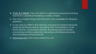  Cain & Cabel:-Cain and Abel is a well-known password cracking
tool that is capable of handling a variety of tasks.
 The most notable thing is that the tool is only available for Windows
platforms.
 It can work as sniffer in the network, cracking encrypted passwords
using the dictionary attack, recording VoIP conversations, brute
force attacks, cryptanalysis attacks, revealing password boxes,
uncovering cached passwords, decoding scrambled passwords,
and analyzing routing protocols.
 Donwload Link:-http://www.oxid.it/ca_um/
 