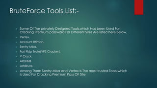 BruteForce Tools List:-
 Some Of The privately Designed Tools,which Has been Used For
cracking Premium password For Different Sites Are listed here Below.
 Vertex.
 Account Htiman.
 Sentry Mba.
 Fast Rdp Brute(VPS Cracker).
 V Crack.
 AIOHNB
 LetsBrute.
 Among Them Sentry Mba And Vertex Is The most trusted Tools,which
is Used For Cracking Premium Pass OF Site
 