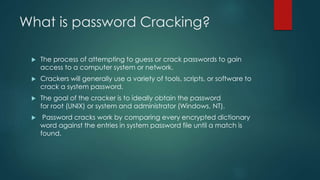What is password Cracking?
 The process of attempting to guess or crack passwords to gain
access to a computer system or network.
 Crackers will generally use a variety of tools, scripts, or software to
crack a system password.
 The goal of the cracker is to ideally obtain the password
for root (UNIX) or system and administrator (Windows, NT).
 Password cracks work by comparing every encrypted dictionary
word against the entries in system password file until a match is
found.
 