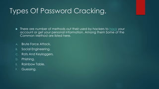 Types Of Password Cracking.
 There are number of methods out their used by hackers to hack your
account or get your personal information. Among them Some of the
Common Method are listed here.
A. Brute Force Attack.
B. Social Engineering.
C. Rats And Keyloggers.
D. Phishing.
E. Rainbow Table.
F. Guessing.
 