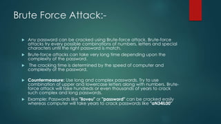 Brute Force Attack:-
 Any password can be cracked using Brute-force attack. Brute-force
attacks try every possible combinations of numbers, letters and special
characters until the right password is match.
 Brute-force attacks can take very long time depending upon the
complexity of the password.
 The cracking time is determined by the speed of computer and
complexity of the password.
 Countermeasure: Use long and complex passwords. Try to use
combination of upper and lowercase letters along with numbers. Brute-
force attack will take hundreds or even thousands of years to crack
such complex and long passwords.
 Example: Passwords like "iloveu" or "password" can be cracked easily
whereas computer will take years to crack passwords like "aN34lL00"
 