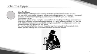 3
John The Ripper
John The Ripper
John the Ripper is a free password cracking (brute force) software tool created for Linux.
It is one of the most popular password testing and breaking programs as it combines a number of
password crackers into one package, autodetects password hash types, and includes a
customizable cracker.
It can be run against various encrypted password formats including several crypt password hash
types most commonly found on various for example: DES, MD5, Blowfish, Kerberos AFS, and LM
hash. Additional modules have extended its ability to include MD4-based password hashes and
passwords stored in LDAP, MySQL, and others.
The main function of john the ripper is the ability to preform a true brute-force attack which
means john will not stop until it cracks the password or manually stopped.
 