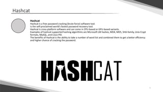 5
Hashcat
Hashcat
Hashcat is a free password cracking (brute force) software tool.
is the self-proclaimed world’s fastest password recovery tool.
Hashcat is cross-platform software and can come in CPU-based or GPU-based variants.
Examples of hashcat-supported hashing algorithms are Microsoft LM hashes, MD4, MD5, SHA-family, Unix Crypt
formats, MySQL, and Cisco PIX.
The benefits of Hashcat is the ability to take a number of word list and combined them to get a better efficiency
and higher chance of cracking the password.
 
