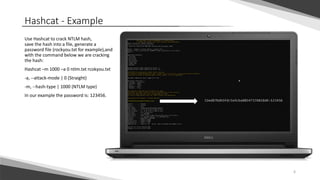 Hashcat - Example
Use Hashcat to crack NTLM hash,
save the hash into a file, generate a
password file (rockyou.txt for example),and
with the command below we are cracking
the hash:
Hashcat –m 1000 –a 0 ntlm.txt rcokyou.txt
-a, --attack-mode | 0 (Straight)
-m, --hash-type | 1000 (NTLM type)
In our example the password is: 123456.
6
 