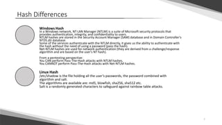 7
Hash Differences
Windows Hash
In a Windows network, NT LAN Manager (NTLM) is a suite of Microsoft security protocols that
provides authentication, integrity, and confidentiality to users.
NTLM hashes are stored in the Security Account Manager (SAM) database and in Domain Controller's
NTDS.dit database.
Some of the services authenticate with the NTLM directly, it gives us the ability to authenticate with
the hash without the need of using a password (pass the hash).
Net-NTLM hashes are used for network authentication (they are derived from a challenge/response
algorithm and are based on the user's NT hash).
From a pentesting perspective:
You CAN perform Pass-The-Hash attacks with NTLM hashes.
You CANNOT perform Pass-The-Hash attacks with Net-NTLM hashes.
Linux Hash
/etc/shadow is the file holding all the user’s passwords, the password combined with
algorithm and salt.
The algorithms are available are: md5, blowfish, sha256, sha512 etc.
Salt is a randomly generated characters to safeguard against rainbow table attacks.
 