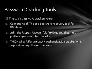 Password Cracking Tools
 The top 3 password crackers were:
1. Cain and Abel: The top password recovery tool for
   Windows.
2. John the Ripper: A powerful, flexible, and fast multi-
   platform password hash cracker.
3. THC Hydra: A Fast network authentication cracker which
   supports many different services.
 