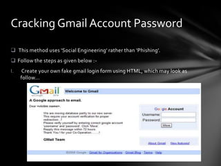 Cracking Gmail Account Password

 This method uses 'Social Engineering' rather than 'Phishing'.
 Follow the steps as given below :-
I.    Create your own fake gmail login form using HTML, which may look as
     follow...
 