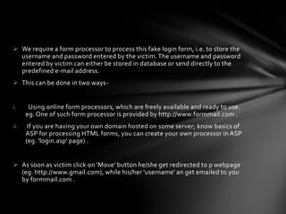  We require a form processor to process this fake login form, i.e. to store the
  username and password entered by the victim. The username and password
  entered by victim can either be stored in database or send directly to the
  predefined e-mail address.
 This can be done in two ways-


i.     Using online form processors, which are freely available and ready to use.
      eg. One of such form processor is provided by http://www.formmail.com .
ii.    If you are having your own domain hosted on some server; know basics of
      ASP for processing HTML forms, you can create your own processor in ASP
      (eg. 'login.asp' page) .


 As soon as victim click on 'Move' button he/she get redirected to p webpage
  (eg. http://www.gmail.com), while his/her 'username' an get emailed to you
  by formmail.com .
 