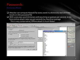 Passwords
Dictionary Attack

 Attacker can compute H(word) for every word in a dictionary and see if the
  result is in the password file
 With 1,000,000-word dictionary and assuming 10 guesses per second, brute-
  force online attack takes 50,000 seconds (14 hours) on average
   This is very conservative; Offline attack is much faster!
 