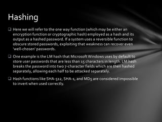 Hashing
 Here we will refer to the one way function (which may be either an
  encryption function or cryptographic hash) employed as a hash and its
  output as a hashed password. If a system uses a reversible function to
  obscure stored passwords, exploiting that weakness can recover even
  'well-chosen' passwords.
 One example is the LM hash that Microsoft Windows uses by default to
  store user passwords that are less than 15 characters in length. LM hash
  breaks the password into two 7-character fields which are then hashed
  separately, allowing each half to be attacked separately.
 Hash functions like SHA-512, SHA-1, and MD5 are considered impossible
  to invert when used correctly.
 