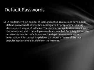 Default Passwords

 A moderately high number of local and online applications have inbuilt
 default passwords that have been configured by programmers during
 development stages of software. There are lots of applications running on
 the internet on which default passwords are enabled. So, it is quite easy for
 an attacker to enter default password and gain access to sensitive
 information. A list containing default passwords of some of the most
 popular applications is available on the internet.
 