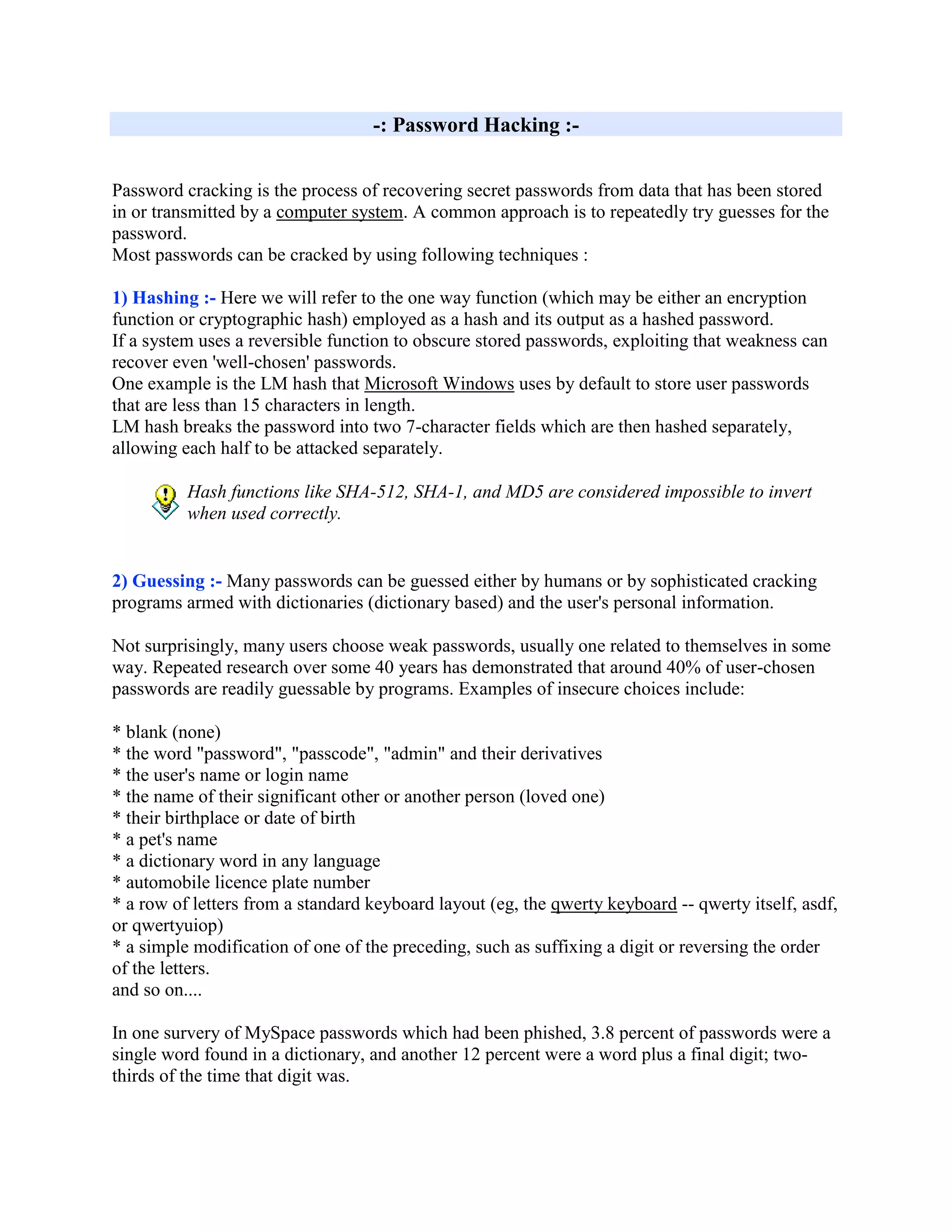 -: Password Hacking :-


Password cracking is the process of recovering secret passwords from data that has been stored
in or transmitted by a computer system. A common approach is to repeatedly try guesses for the
password.
Most passwords can be cracked by using following techniques :

1) Hashing :- Here we will refer to the one way function (which may be either an encryption
function or cryptographic hash) employed as a hash and its output as a hashed password.
If a system uses a reversible function to obscure stored passwords, exploiting that weakness can
recover even 'well-chosen' passwords.
One example is the LM hash that Microsoft Windows uses by default to store user passwords
that are less than 15 characters in length.
LM hash breaks the password into two 7-character fields which are then hashed separately,
allowing each half to be attacked separately.

          Hash functions like SHA-512, SHA-1, and MD5 are considered impossible to invert
          when used correctly.


2) Guessing :- Many passwords can be guessed either by humans or by sophisticated cracking
programs armed with dictionaries (dictionary based) and the user's personal information.

Not surprisingly, many users choose weak passwords, usually one related to themselves in some
way. Repeated research over some 40 years has demonstrated that around 40% of user-chosen
passwords are readily guessable by programs. Examples of insecure choices include:

* blank (none)
* the word "password", "passcode", "admin" and their derivatives
* the user's name or login name
* the name of their significant other or another person (loved one)
* their birthplace or date of birth
* a pet's name
* a dictionary word in any language
* automobile licence plate number
* a row of letters from a standard keyboard layout (eg, the qwerty keyboard -- qwerty itself, asdf,
or qwertyuiop)
* a simple modification of one of the preceding, such as suffixing a digit or reversing the order
of the letters.
and so on....

In one survery of MySpace passwords which had been phished, 3.8 percent of passwords were a
single word found in a dictionary, and another 12 percent were a word plus a final digit; two-
thirds of the time that digit was.
 