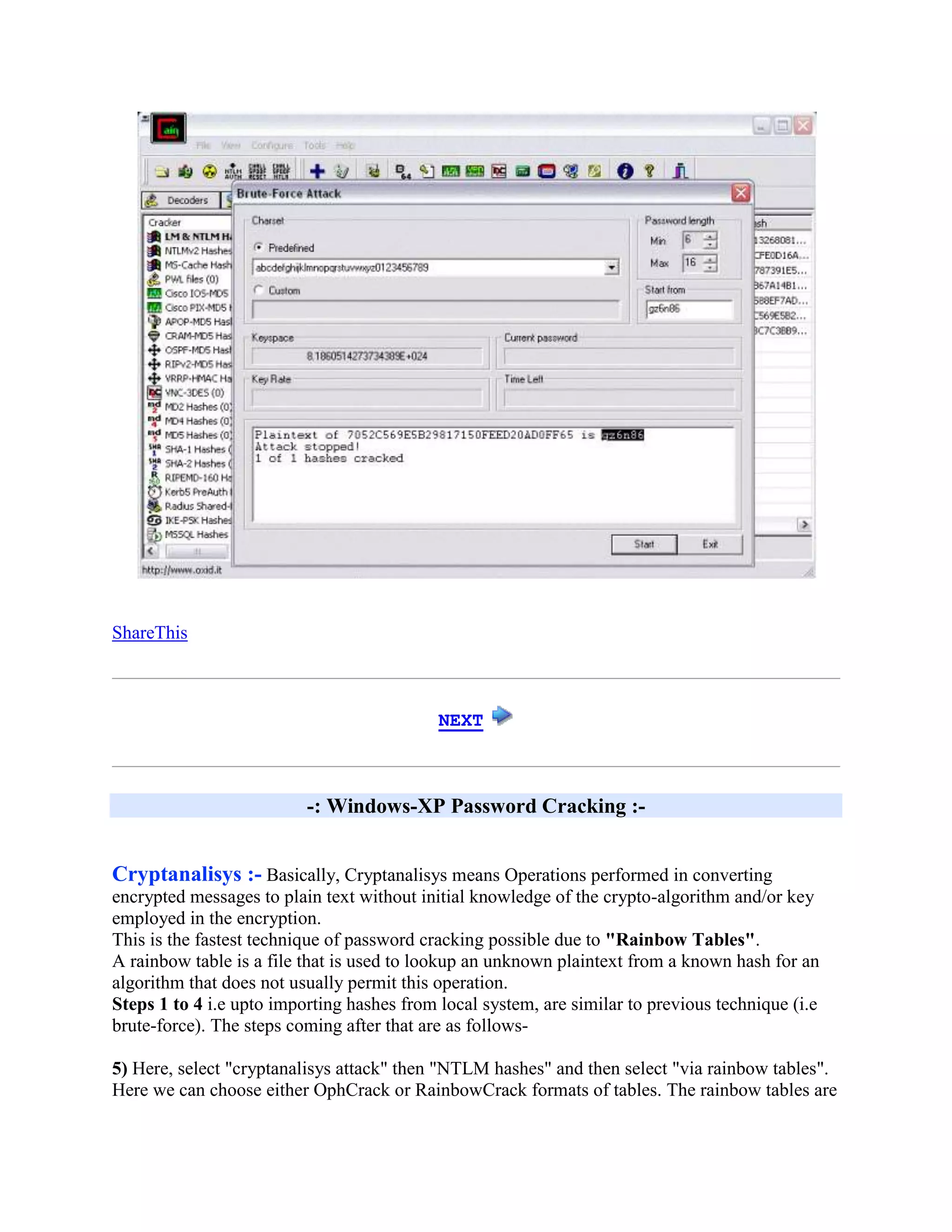 ShareThis



                                            NEXT



                          -: Windows-XP Password Cracking :-


Cryptanalisys :- Basically, Cryptanalisys means Operations performed in converting
encrypted messages to plain text without initial knowledge of the crypto-algorithm and/or key
employed in the encryption.
This is the fastest technique of password cracking possible due to "Rainbow Tables".
A rainbow table is a file that is used to lookup an unknown plaintext from a known hash for an
algorithm that does not usually permit this operation.
Steps 1 to 4 i.e upto importing hashes from local system, are similar to previous technique (i.e
brute-force). The steps coming after that are as follows-

5) Here, select "cryptanalisys attack" then "NTLM hashes" and then select "via rainbow tables".
Here we can choose either OphCrack or RainbowCrack formats of tables. The rainbow tables are
 