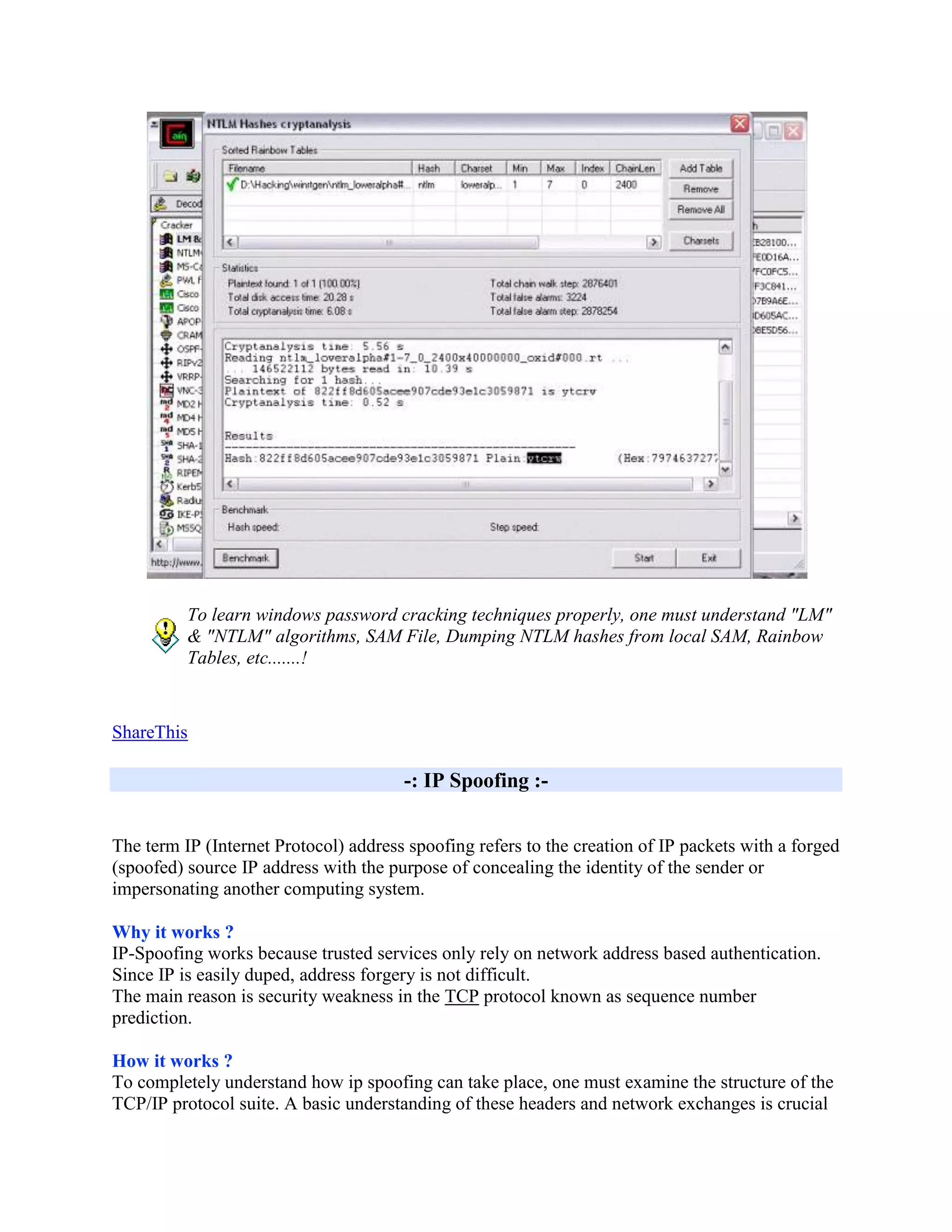 To learn windows password cracking techniques properly, one must understand "LM"
          & "NTLM" algorithms, SAM File, Dumping NTLM hashes from local SAM, Rainbow
          Tables, etc.......!


ShareThis

                                       -: IP Spoofing :-


The term IP (Internet Protocol) address spoofing refers to the creation of IP packets with a forged
(spoofed) source IP address with the purpose of concealing the identity of the sender or
impersonating another computing system.

Why it works ?
IP-Spoofing works because trusted services only rely on network address based authentication.
Since IP is easily duped, address forgery is not difficult.
The main reason is security weakness in the TCP protocol known as sequence number
prediction.

How it works ?
To completely understand how ip spoofing can take place, one must examine the structure of the
TCP/IP protocol suite. A basic understanding of these headers and network exchanges is crucial
 