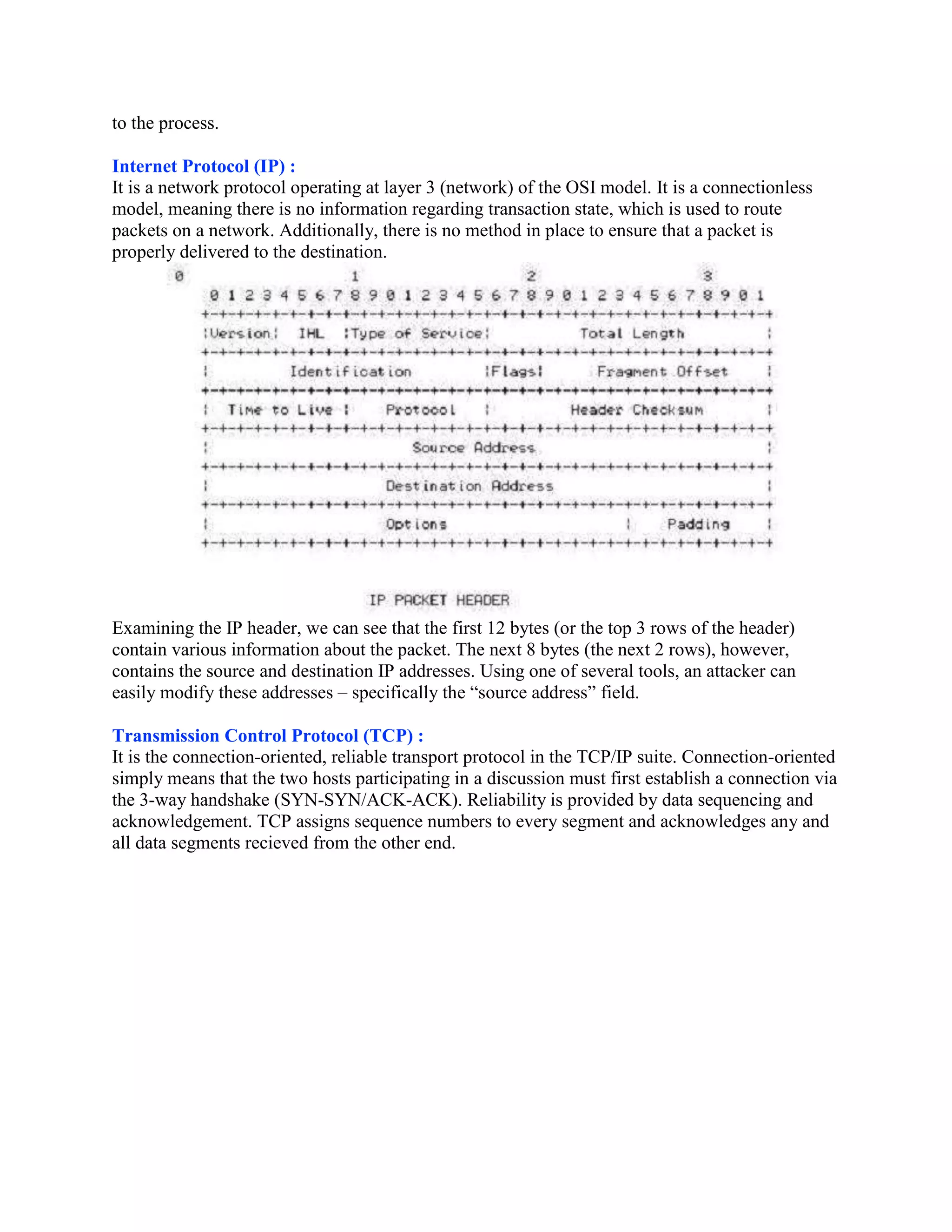 to the process.

Internet Protocol (IP) :
It is a network protocol operating at layer 3 (network) of the OSI model. It is a connectionless
model, meaning there is no information regarding transaction state, which is used to route
packets on a network. Additionally, there is no method in place to ensure that a packet is
properly delivered to the destination.




Examining the IP header, we can see that the first 12 bytes (or the top 3 rows of the header)
contain various information about the packet. The next 8 bytes (the next 2 rows), however,
contains the source and destination IP addresses. Using one of several tools, an attacker can
easily modify these addresses – specifically the “source address” field.

Transmission Control Protocol (TCP) :
It is the connection-oriented, reliable transport protocol in the TCP/IP suite. Connection-oriented
simply means that the two hosts participating in a discussion must first establish a connection via
the 3-way handshake (SYN-SYN/ACK-ACK). Reliability is provided by data sequencing and
acknowledgement. TCP assigns sequence numbers to every segment and acknowledges any and
all data segments recieved from the other end.
 