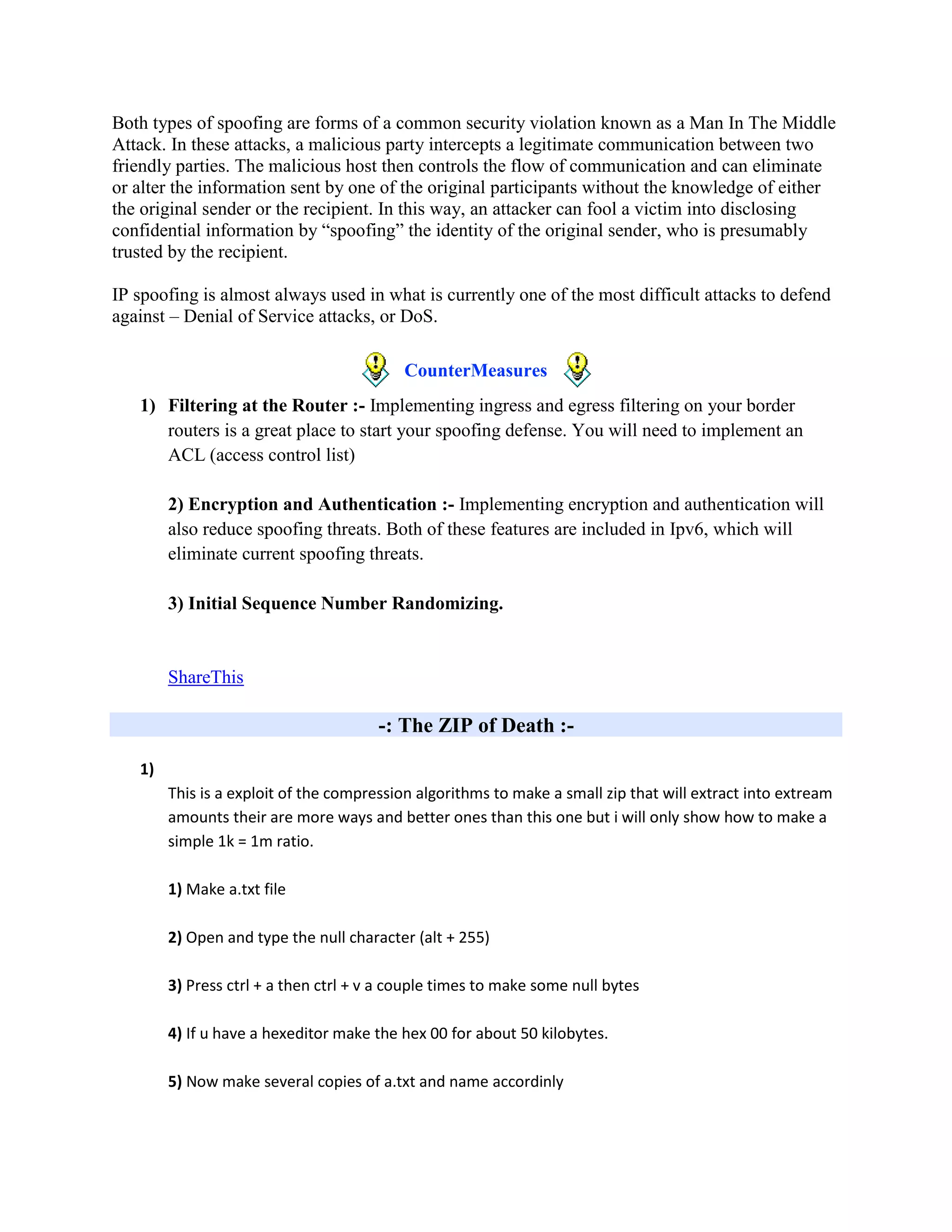 Both types of spoofing are forms of a common security violation known as a Man In The Middle
Attack. In these attacks, a malicious party intercepts a legitimate communication between two
friendly parties. The malicious host then controls the flow of communication and can eliminate
or alter the information sent by one of the original participants without the knowledge of either
the original sender or the recipient. In this way, an attacker can fool a victim into disclosing
confidential information by “spoofing” the identity of the original sender, who is presumably
trusted by the recipient.

IP spoofing is almost always used in what is currently one of the most difficult attacks to defend
against – Denial of Service attacks, or DoS.

                                           CounterMeasures
   1) Filtering at the Router :- Implementing ingress and egress filtering on your border
      routers is a great place to start your spoofing defense. You will need to implement an
      ACL (access control list)

        2) Encryption and Authentication :- Implementing encryption and authentication will
        also reduce spoofing threats. Both of these features are included in Ipv6, which will
        eliminate current spoofing threats.

        3) Initial Sequence Number Randomizing.


        ShareThis

                                       -: The ZIP of Death :-

   1)
        This is a exploit of the compression algorithms to make a small zip that will extract into extream
        amounts their are more ways and better ones than this one but i will only show how to make a
        simple 1k = 1m ratio.

        1) Make a.txt file

        2) Open and type the null character (alt + 255)

        3) Press ctrl + a then ctrl + v a couple times to make some null bytes

        4) If u have a hexeditor make the hex 00 for about 50 kilobytes.

        5) Now make several copies of a.txt and name accordinly
 