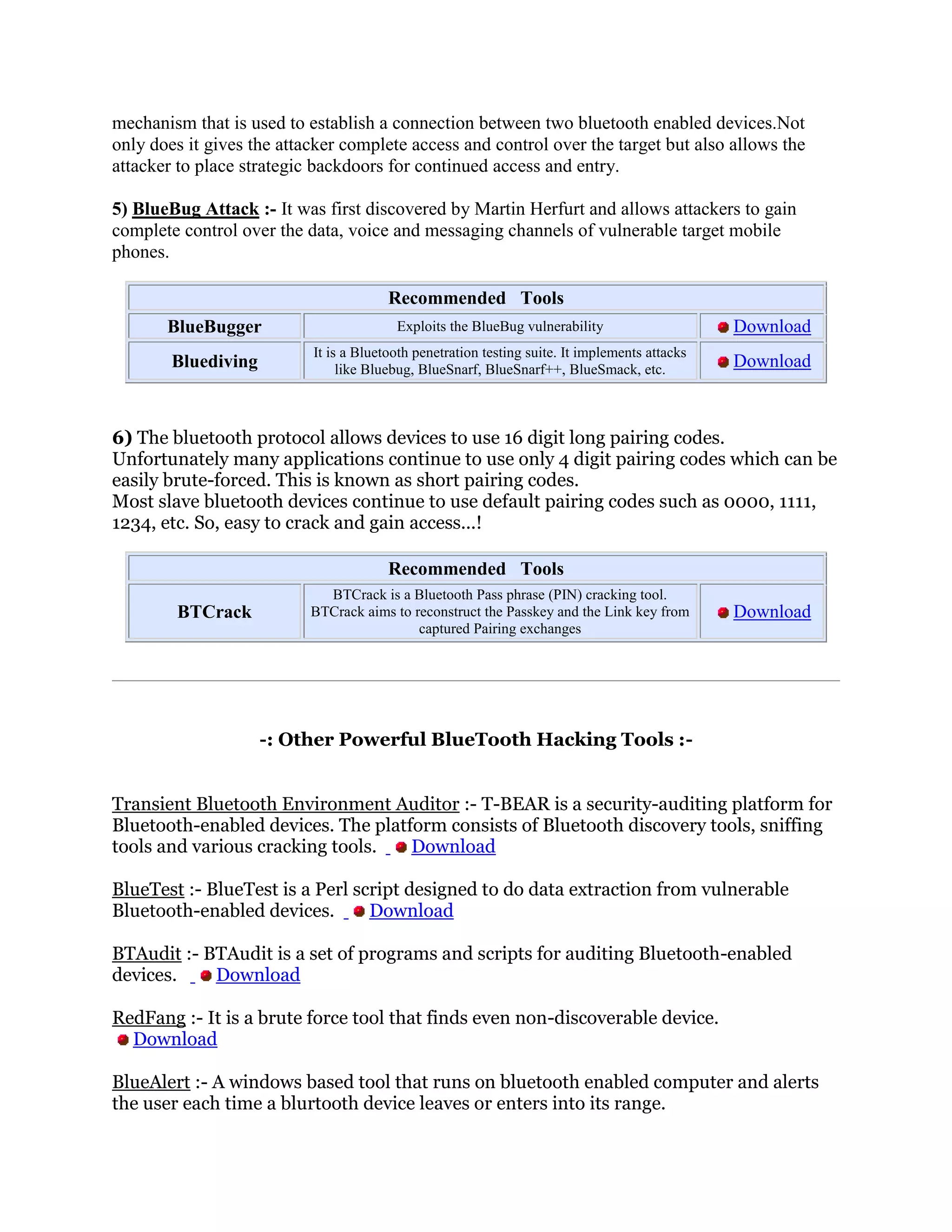 mechanism that is used to establish a connection between two bluetooth enabled devices.Not
only does it gives the attacker complete access and control over the target but also allows the
attacker to place strategic backdoors for continued access and entry.

5) BlueBug Attack :- It was first discovered by Martin Herfurt and allows attackers to gain
complete control over the data, voice and messaging channels of vulnerable target mobile
phones.

                                        Recommended Tools
       BlueBugger                        Exploits the BlueBug vulnerability                     Download
                           It is a Bluetooth penetration testing suite. It implements attacks
        Bluediving              like Bluebug, BlueSnarf, BlueSnarf++, BlueSmack, etc.           Download



6) The bluetooth protocol allows devices to use 16 digit long pairing codes.
Unfortunately many applications continue to use only 4 digit pairing codes which can be
easily brute-forced. This is known as short pairing codes.
Most slave bluetooth devices continue to use default pairing codes such as 0000, 1111,
1234, etc. So, easy to crack and gain access...!

                                        Recommended Tools
                             BTCrack is a Bluetooth Pass phrase (PIN) cracking tool.
        BTCrack            BTCrack aims to reconstruct the Passkey and the Link key from        Download
                                            captured Pairing exchanges




                     -: Other Powerful BlueTooth Hacking Tools :-


Transient Bluetooth Environment Auditor :- T-BEAR is a security-auditing platform for
Bluetooth-enabled devices. The platform consists of Bluetooth discovery tools, sniffing
tools and various cracking tools.   Download

BlueTest :- BlueTest is a Perl script designed to do data extraction from vulnerable
Bluetooth-enabled devices.       Download

BTAudit :- BTAudit is a set of programs and scripts for auditing Bluetooth-enabled
devices.    Download

RedFang :- It is a brute force tool that finds even non-discoverable device.
  Download

BlueAlert :- A windows based tool that runs on bluetooth enabled computer and alerts
the user each time a blurtooth device leaves or enters into its range.
 