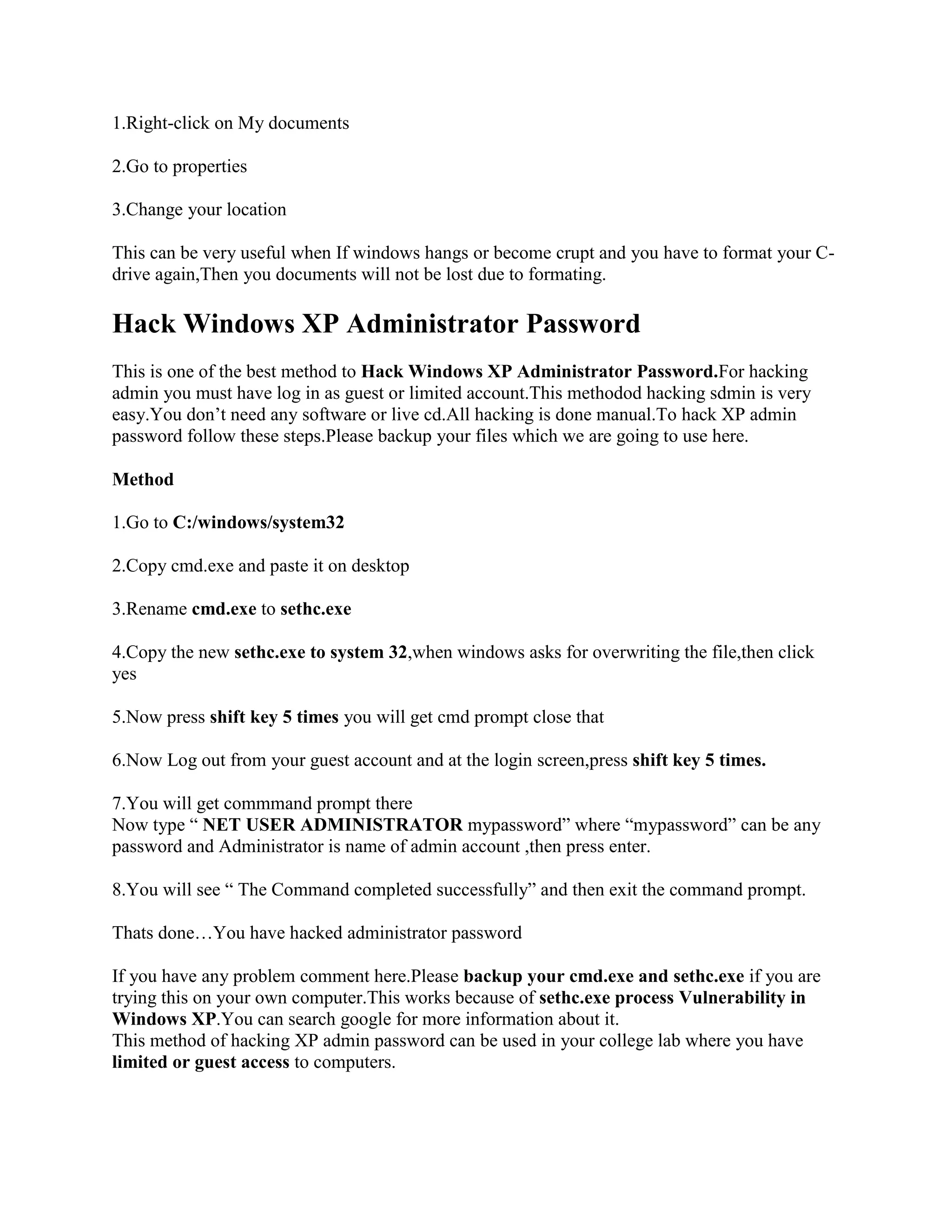 1.Right-click on My documents

2.Go to properties

3.Change your location

This can be very useful when If windows hangs or become crupt and you have to format your C-
drive again,Then you documents will not be lost due to formating.

Hack Windows XP Administrator Password
This is one of the best method to Hack Windows XP Administrator Password.For hacking
admin you must have log in as guest or limited account.This methodod hacking sdmin is very
easy.You don‟t need any software or live cd.All hacking is done manual.To hack XP admin
password follow these steps.Please backup your files which we are going to use here.

Method

1.Go to C:/windows/system32

2.Copy cmd.exe and paste it on desktop

3.Rename cmd.exe to sethc.exe

4.Copy the new sethc.exe to system 32,when windows asks for overwriting the file,then click
yes

5.Now press shift key 5 times you will get cmd prompt close that

6.Now Log out from your guest account and at the login screen,press shift key 5 times.

7.You will get commmand prompt there
Now type “ NET USER ADMINISTRATOR mypassword” where “mypassword” can be any
password and Administrator is name of admin account ,then press enter.

8.You will see “ The Command completed successfully” and then exit the command prompt.

Thats done…You have hacked administrator password

If you have any problem comment here.Please backup your cmd.exe and sethc.exe if you are
trying this on your own computer.This works because of sethc.exe process Vulnerability in
Windows XP.You can search google for more information about it.
This method of hacking XP admin password can be used in your college lab where you have
limited or guest access to computers.
 