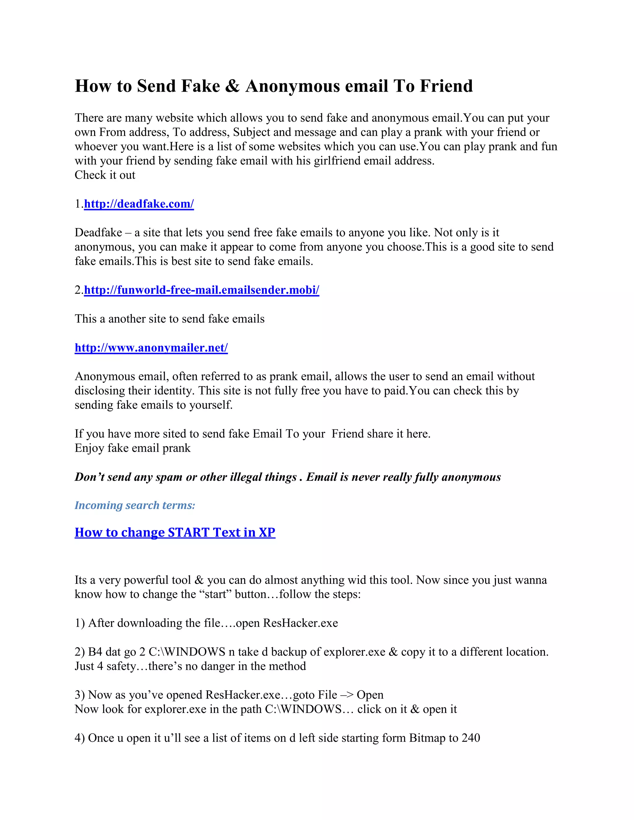 How to Send Fake & Anonymous email To Friend
There are many website which allows you to send fake and anonymous email.You can put your
own From address, To address, Subject and message and can play a prank with your friend or
whoever you want.Here is a list of some websites which you can use.You can play prank and fun
with your friend by sending fake email with his girlfriend email address.
Check it out

1.http://deadfake.com/

Deadfake – a site that lets you send free fake emails to anyone you like. Not only is it
anonymous, you can make it appear to come from anyone you choose.This is a good site to send
fake emails.This is best site to send fake emails.

2.http://funworld-free-mail.emailsender.mobi/

This a another site to send fake emails

http://www.anonymailer.net/

Anonymous email, often referred to as prank email, allows the user to send an email without
disclosing their identity. This site is not fully free you have to paid.You can check this by
sending fake emails to yourself.

If you have more sited to send fake Email To your Friend share it here.
Enjoy fake email prank

Don’t send any spam or other illegal things . Email is never really fully anonymous

Incoming search terms:

How to change START Text in XP


Its a very powerful tool & you can do almost anything wid this tool. Now since you just wanna
know how to change the “start” button…follow the steps:

1) After downloading the file….open ResHacker.exe

2) B4 dat go 2 C:WINDOWS n take d backup of explorer.exe & copy it to a different location.
Just 4 safety…there‟s no danger in the method

3) Now as you‟ve opened ResHacker.exe…goto File –> Open
Now look for explorer.exe in the path C:WINDOWS… click on it & open it

4) Once u open it u‟ll see a list of items on d left side starting form Bitmap to 240
 