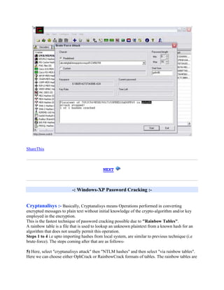 ShareThis



                                            NEXT



                          -: Windows-XP Password Cracking :-


Cryptanalisys :- Basically, Cryptanalisys means Operations performed in converting
encrypted messages to plain text without initial knowledge of the crypto-algorithm and/or key
employed in the encryption.
This is the fastest technique of password cracking possible due to "Rainbow Tables".
A rainbow table is a file that is used to lookup an unknown plaintext from a known hash for an
algorithm that does not usually permit this operation.
Steps 1 to 4 i.e upto importing hashes from local system, are similar to previous technique (i.e
brute-force). The steps coming after that are as follows-

5) Here, select "cryptanalisys attack" then "NTLM hashes" and then select "via rainbow tables".
Here we can choose either OphCrack or RainbowCrack formats of tables. The rainbow tables are
 