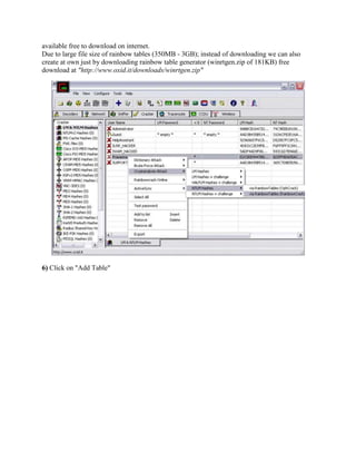 available free to download on internet.
Due to large file size of rainbow tables (350MB - 3GB); instead of downloading we can also
create at own just by downloading rainbow table generator (winrtgen.zip of 181KB) free
download at "http://www.oxid.it/downloads/winrtgen.zip"




6) Click on "Add Table"
 