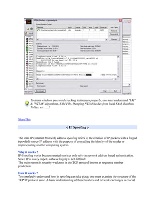 To learn windows password cracking techniques properly, one must understand "LM"
          & "NTLM" algorithms, SAM File, Dumping NTLM hashes from local SAM, Rainbow
          Tables, etc.......!


ShareThis

                                       -: IP Spoofing :-


The term IP (Internet Protocol) address spoofing refers to the creation of IP packets with a forged
(spoofed) source IP address with the purpose of concealing the identity of the sender or
impersonating another computing system.

Why it works ?
IP-Spoofing works because trusted services only rely on network address based authentication.
Since IP is easily duped, address forgery is not difficult.
The main reason is security weakness in the TCP protocol known as sequence number
prediction.

How it works ?
To completely understand how ip spoofing can take place, one must examine the structure of the
TCP/IP protocol suite. A basic understanding of these headers and network exchanges is crucial
 
