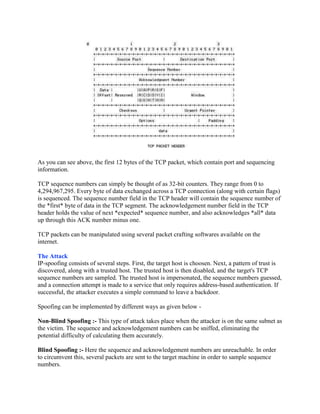 As you can see above, the first 12 bytes of the TCP packet, which contain port and sequencing
information.

TCP sequence numbers can simply be thought of as 32-bit counters. They range from 0 to
4,294,967,295. Every byte of data exchanged across a TCP connection (along with certain flags)
is sequenced. The sequence number field in the TCP header will contain the sequence number of
the *first* byte of data in the TCP segment. The acknowledgement number field in the TCP
header holds the value of next *expected* sequence number, and also acknowledges *all* data
up through this ACK number minus one.

TCP packets can be manipulated using several packet crafting softwares available on the
internet.

The Attack
IP-spoofing consists of several steps. First, the target host is choosen. Next, a pattern of trust is
discovered, along with a trusted host. The trusted host is then disabled, and the target's TCP
sequence numbers are sampled. The trusted host is impersonated, the sequence numbers guessed,
and a connection attempt is made to a service that only requires address-based authentication. If
successful, the attacker executes a simple command to leave a backdoor.

Spoofing can be implemented by different ways as given below -

Non-Blind Spoofing :- This type of attack takes place when the attacker is on the same subnet as
the victim. The sequence and acknowledgement numbers can be sniffed, eliminating the
potential difficulty of calculating them accurately.

Blind Spoofing :- Here the sequence and acknowledgement numbers are unreachable. In order
to circumvent this, several packets are sent to the target machine in order to sample sequence
numbers.
 