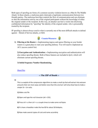 Both types of spoofing are forms of a common security violation known as a Man In The Middle
Attack. In these attacks, a malicious party intercepts a legitimate communication between two
friendly parties. The malicious host then controls the flow of communication and can eliminate
or alter the information sent by one of the original participants without the knowledge of either
the original sender or the recipient. In this way, an attacker can fool a victim into disclosing
confidential information by “spoofing” the identity of the original sender, who is presumably
trusted by the recipient.

IP spoofing is almost always used in what is currently one of the most difficult attacks to defend
against – Denial of Service attacks, or DoS.

                                           CounterMeasures
   1) Filtering at the Router :- Implementing ingress and egress filtering on your border
      routers is a great place to start your spoofing defense. You will need to implement an
      ACL (access control list)

        2) Encryption and Authentication :- Implementing encryption and authentication will
        also reduce spoofing threats. Both of these features are included in Ipv6, which will
        eliminate current spoofing threats.

        3) Initial Sequence Number Randomizing.


        ShareThis

                                       -: The ZIP of Death :-

   1)
        This is a exploit of the compression algorithms to make a small zip that will extract into extream
        amounts their are more ways and better ones than this one but i will only show how to make a
        simple 1k = 1m ratio.

        1) Make a.txt file

        2) Open and type the null character (alt + 255)

        3) Press ctrl + a then ctrl + v a couple times to make some null bytes

        4) If u have a hexeditor make the hex 00 for about 50 kilobytes.

        5) Now make several copies of a.txt and name accordinly
 