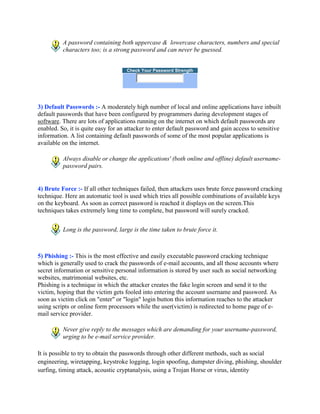 A password containing both uppercase & lowercase characters, numbers and special
          characters too; is a strong password and can never be guessed.


                                    Check Your Password Strength




3) Default Passwords :- A moderately high number of local and online applications have inbuilt
default passwords that have been configured by programmers during development stages of
software. There are lots of applications running on the internet on which default passwords are
enabled. So, it is quite easy for an attacker to enter default password and gain access to sensitive
information. A list containing default passwords of some of the most popular applications is
available on the internet.

          Always disable or change the applications' (both online and offline) default username-
          password pairs.


4) Brute Force :- If all other techniques failed, then attackers uses brute force password cracking
technique. Here an automatic tool is used which tries all possible combinations of available keys
on the keyboard. As soon as correct password is reached it displays on the screen.This
techniques takes extremely long time to complete, but password will surely cracked.


          Long is the password, large is the time taken to brute force it.



5) Phishing :- This is the most effective and easily executable password cracking technique
which is generally used to crack the passwords of e-mail accounts, and all those accounts where
secret information or sensitive personal information is stored by user such as social networking
websites, matrimonial websites, etc.
Phishing is a technique in which the attacker creates the fake login screen and send it to the
victim, hoping that the victim gets fooled into entering the account username and password. As
soon as victim click on "enter" or "login" login button this information reaches to the attacker
using scripts or online form processors while the user(victim) is redirected to home page of e-
mail service provider.

          Never give reply to the messages which are demanding for your username-password,
          urging to be e-mail service provider.

It is possible to try to obtain the passwords through other different methods, such as social
engineering, wiretapping, keystroke logging, login spoofing, dumpster diving, phishing, shoulder
surfing, timing attack, acoustic cryptanalysis, using a Trojan Horse or virus, identity
 