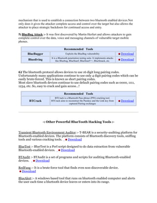 mechanism that is used to establish a connection between two bluetooth enabled devices.Not
only does it gives the attacker complete access and control over the target but also allows the
attacker to place strategic backdoors for continued access and entry.

5) BlueBug Attack :- It was first discovered by Martin Herfurt and allows attackers to gain
complete control over the data, voice and messaging channels of vulnerable target mobile
phones.

                                        Recommended Tools
       BlueBugger                        Exploits the BlueBug vulnerability                     Download
                           It is a Bluetooth penetration testing suite. It implements attacks
        Bluediving              like Bluebug, BlueSnarf, BlueSnarf++, BlueSmack, etc.           Download



6) The bluetooth protocol allows devices to use 16 digit long pairing codes.
Unfortunately many applications continue to use only 4 digit pairing codes which can be
easily brute-forced. This is known as short pairing codes.
Most slave bluetooth devices continue to use default pairing codes such as 0000, 1111,
1234, etc. So, easy to crack and gain access...!

                                        Recommended Tools
                             BTCrack is a Bluetooth Pass phrase (PIN) cracking tool.
        BTCrack            BTCrack aims to reconstruct the Passkey and the Link key from        Download
                                            captured Pairing exchanges




                     -: Other Powerful BlueTooth Hacking Tools :-


Transient Bluetooth Environment Auditor :- T-BEAR is a security-auditing platform for
Bluetooth-enabled devices. The platform consists of Bluetooth discovery tools, sniffing
tools and various cracking tools.   Download

BlueTest :- BlueTest is a Perl script designed to do data extraction from vulnerable
Bluetooth-enabled devices.       Download

BTAudit :- BTAudit is a set of programs and scripts for auditing Bluetooth-enabled
devices.    Download

RedFang :- It is a brute force tool that finds even non-discoverable device.
  Download

BlueAlert :- A windows based tool that runs on bluetooth enabled computer and alerts
the user each time a blurtooth device leaves or enters into its range.
 