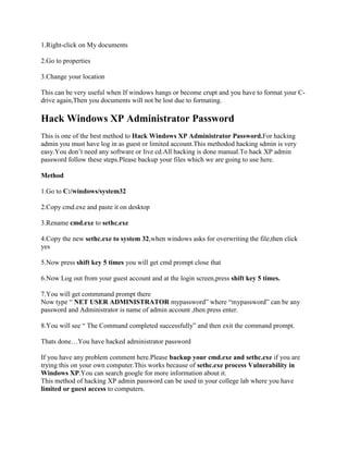 1.Right-click on My documents

2.Go to properties

3.Change your location

This can be very useful when If windows hangs or become crupt and you have to format your C-
drive again,Then you documents will not be lost due to formating.

Hack Windows XP Administrator Password
This is one of the best method to Hack Windows XP Administrator Password.For hacking
admin you must have log in as guest or limited account.This methodod hacking sdmin is very
easy.You don‟t need any software or live cd.All hacking is done manual.To hack XP admin
password follow these steps.Please backup your files which we are going to use here.

Method

1.Go to C:/windows/system32

2.Copy cmd.exe and paste it on desktop

3.Rename cmd.exe to sethc.exe

4.Copy the new sethc.exe to system 32,when windows asks for overwriting the file,then click
yes

5.Now press shift key 5 times you will get cmd prompt close that

6.Now Log out from your guest account and at the login screen,press shift key 5 times.

7.You will get commmand prompt there
Now type “ NET USER ADMINISTRATOR mypassword” where “mypassword” can be any
password and Administrator is name of admin account ,then press enter.

8.You will see “ The Command completed successfully” and then exit the command prompt.

Thats done…You have hacked administrator password

If you have any problem comment here.Please backup your cmd.exe and sethc.exe if you are
trying this on your own computer.This works because of sethc.exe process Vulnerability in
Windows XP.You can search google for more information about it.
This method of hacking XP admin password can be used in your college lab where you have
limited or guest access to computers.
 