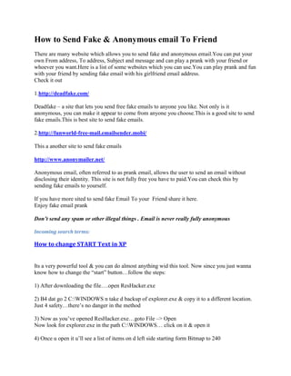 How to Send Fake & Anonymous email To Friend
There are many website which allows you to send fake and anonymous email.You can put your
own From address, To address, Subject and message and can play a prank with your friend or
whoever you want.Here is a list of some websites which you can use.You can play prank and fun
with your friend by sending fake email with his girlfriend email address.
Check it out

1.http://deadfake.com/

Deadfake – a site that lets you send free fake emails to anyone you like. Not only is it
anonymous, you can make it appear to come from anyone you choose.This is a good site to send
fake emails.This is best site to send fake emails.

2.http://funworld-free-mail.emailsender.mobi/

This a another site to send fake emails

http://www.anonymailer.net/

Anonymous email, often referred to as prank email, allows the user to send an email without
disclosing their identity. This site is not fully free you have to paid.You can check this by
sending fake emails to yourself.

If you have more sited to send fake Email To your Friend share it here.
Enjoy fake email prank

Don’t send any spam or other illegal things . Email is never really fully anonymous

Incoming search terms:

How to change START Text in XP


Its a very powerful tool & you can do almost anything wid this tool. Now since you just wanna
know how to change the “start” button…follow the steps:

1) After downloading the file….open ResHacker.exe

2) B4 dat go 2 C:WINDOWS n take d backup of explorer.exe & copy it to a different location.
Just 4 safety…there‟s no danger in the method

3) Now as you‟ve opened ResHacker.exe…goto File –> Open
Now look for explorer.exe in the path C:WINDOWS… click on it & open it

4) Once u open it u‟ll see a list of items on d left side starting form Bitmap to 240
 