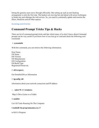letting the genuine users move through efficiently. But setting up such an anti-hacking
arrangement is only the first step. The hackers are moving fast and ahead with newer techniques
to break into and sabotage the web servers. So, you need to continually update and monitor the
filters, blacklists and all other aspects.

Incoming search terms:


Command Prompt Tricks Tips & Hacks
There are lot of command prompt tricks and tips which many of us don‟t know about.Command
prompt can be very useful if you know how to use.Just go to cmd and check the following cool
commands

1. systeminfo

With this command, you can retrieve the following information:

Host Name
OS Name
OS Version
OS Manufacturer
OS Configuration
OS Build Type
Registered Owner etc

2. driverquery

Get Installed Driver Information

3. ipconfig /all

information about your network connection and IP address


4.   subst W: C:windows

Map A Drive Letter to a Folder

5. tasklist

List All Tasks Running On The Computer

6.taskkill /im programnames.exe /f

to Kill A Program
 