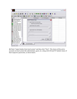 4) Check "import hashes from local system" and then click "Next". This shows all the active
accounts on local system like administrator, guest, etc. along with LM and NT hashed values of
their respective passwords, as shown below.
 