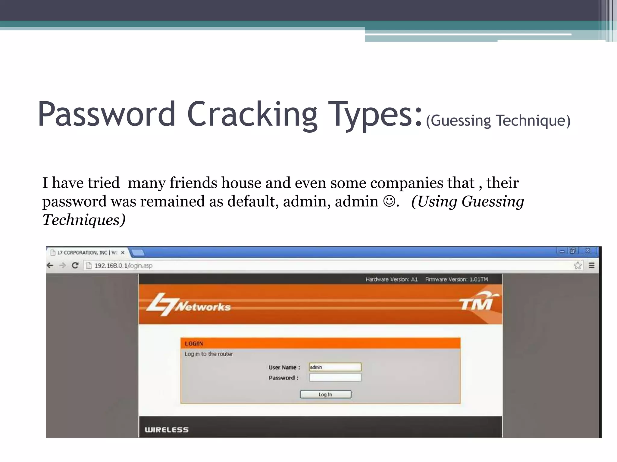 Password Cracking Types:(Guessing Technique)
I have tried many friends house and even some companies that , their
password was remained as default, admin, admin . (Using Guessing
Techniques)
 