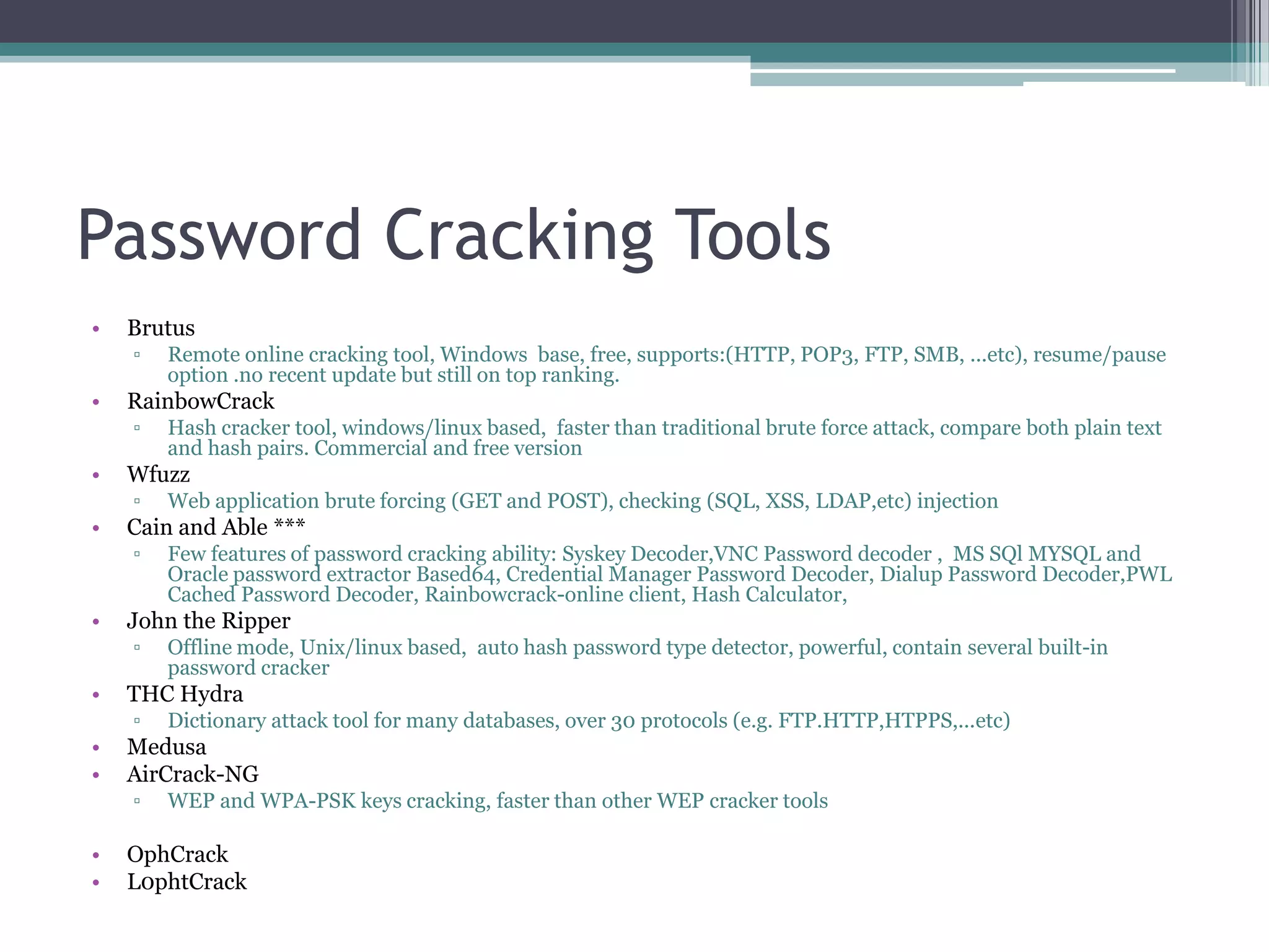Password Cracking Tools
• Brutus
▫ Remote online cracking tool, Windows base, free, supports:(HTTP, POP3, FTP, SMB, ...etc), resume/pause
option .no recent update but still on top ranking.
• RainbowCrack
▫ Hash cracker tool, windows/linux based, faster than traditional brute force attack, compare both plain text
and hash pairs. Commercial and free version
• Wfuzz
▫ Web application brute forcing (GET and POST), checking (SQL, XSS, LDAP,etc) injection
• Cain and Able ***
▫ Few features of password cracking ability: Syskey Decoder,VNC Password decoder , MS SQl MYSQL and
Oracle password extractor Based64, Credential Manager Password Decoder, Dialup Password Decoder,PWL
Cached Password Decoder, Rainbowcrack-online client, Hash Calculator,
• John the Ripper
▫ Offline mode, Unix/linux based, auto hash password type detector, powerful, contain several built-in
password cracker
• THC Hydra
▫ Dictionary attack tool for many databases, over 30 protocols (e.g. FTP.HTTP,HTPPS,...etc)
• Medusa
• AirCrack-NG
▫ WEP and WPA-PSK keys cracking, faster than other WEP cracker tools
• OphCrack
• L0phtCrack
 