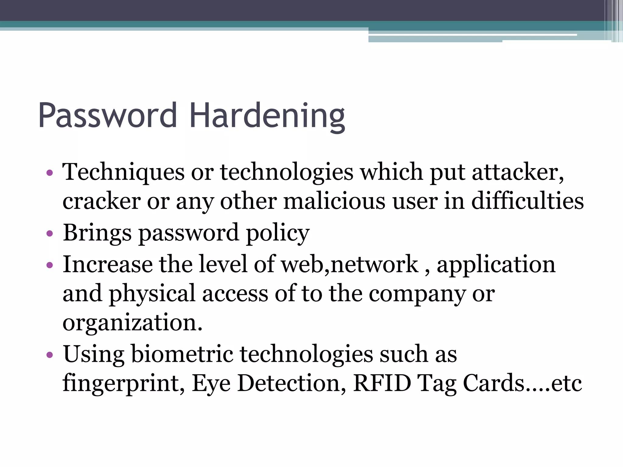 Password Hardening
• Techniques or technologies which put attacker,
cracker or any other malicious user in difficulties
• Brings password policy
• Increase the level of web,network , application
and physical access of to the company or
organization.
• Using biometric technologies such as
fingerprint, Eye Detection, RFID Tag Cards….etc
 