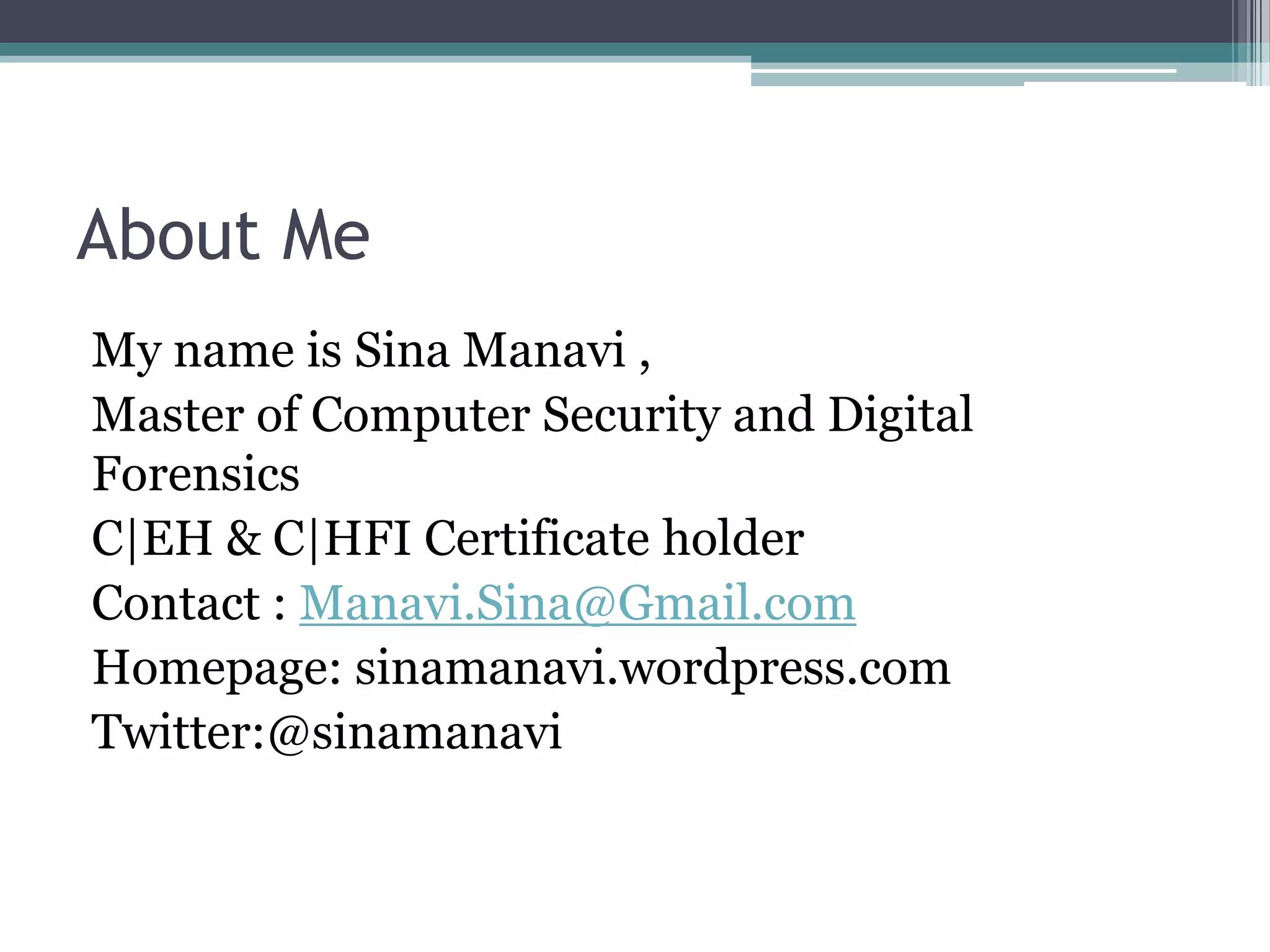 About Me
My name is Sina Manavi ,
Master of Computer Security and Digital
Forensics
C|EH & C|HFI Certificate holder
Contact : Manavi.Sina@Gmail.com
Homepage: sinamanavi.wordpress.com
Twitter:@sinamanavi
 