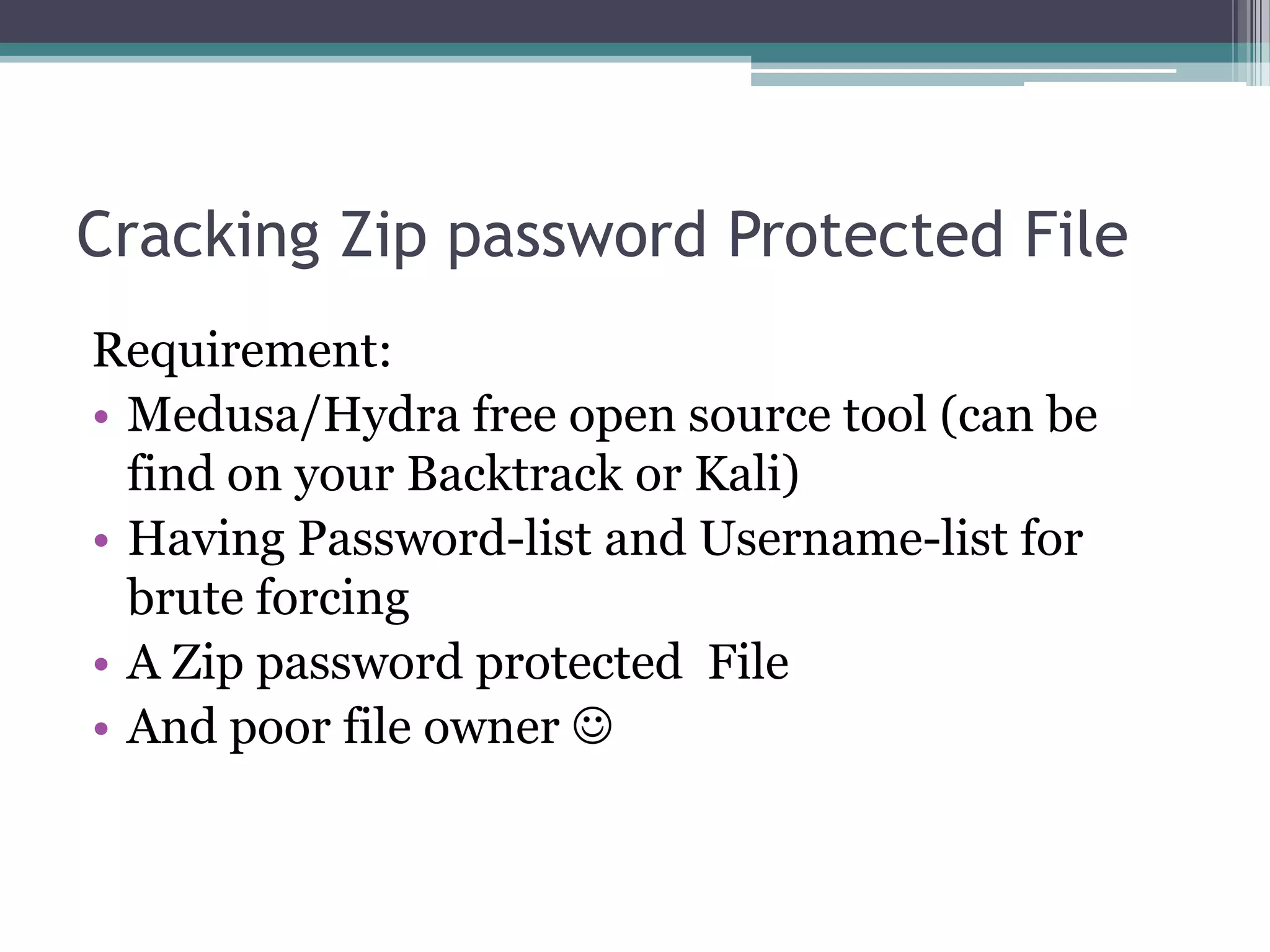 Cracking Zip password Protected File
Requirement:
• Medusa/Hydra free open source tool (can be
find on your Backtrack or Kali)
• Having Password-list and Username-list for
brute forcing
• A Zip password protected File
• And poor file owner 
 