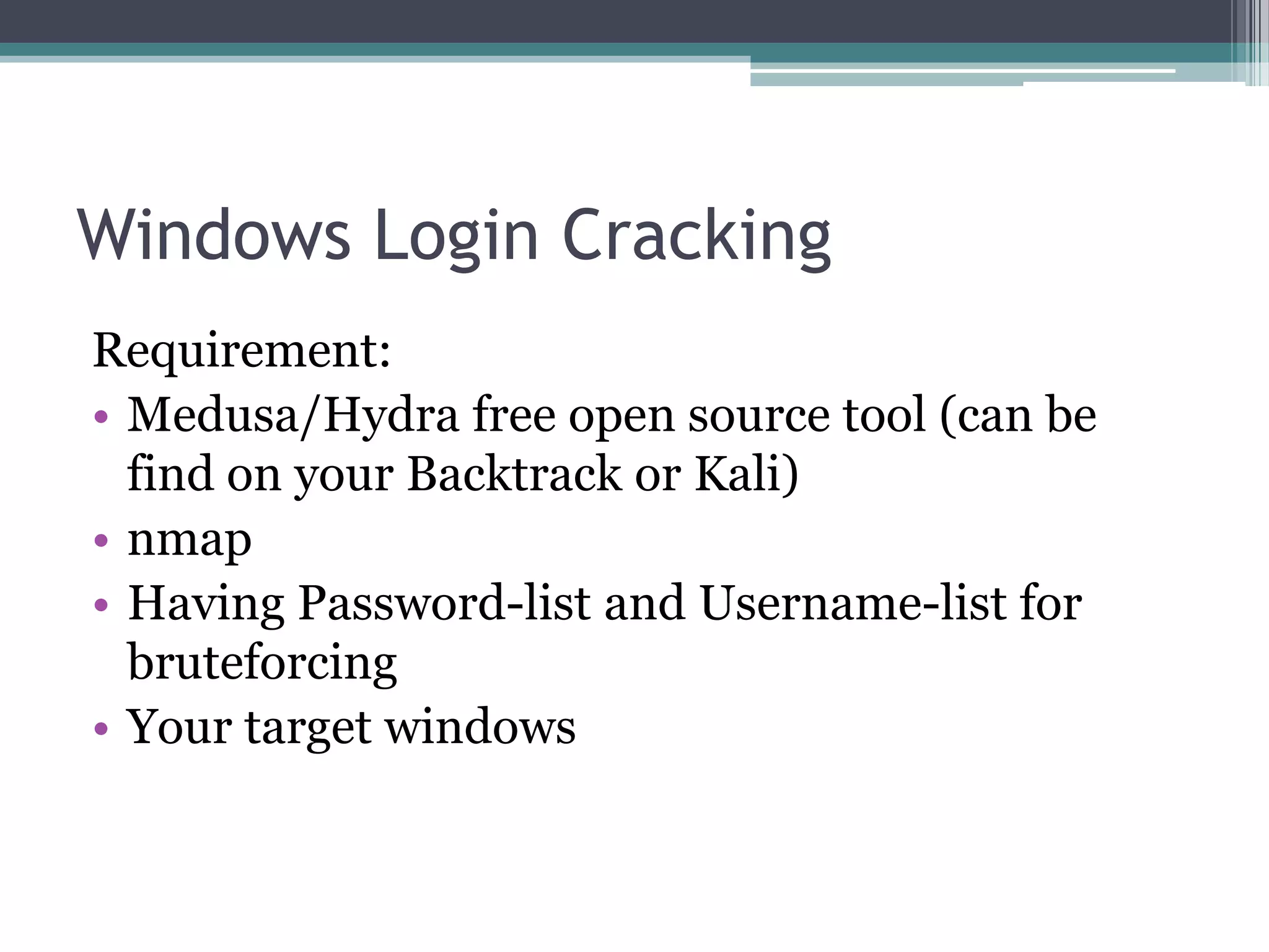 Windows Login Cracking
Requirement:
• Medusa/Hydra free open source tool (can be
find on your Backtrack or Kali)
• nmap
• Having Password-list and Username-list for
bruteforcing
• Your target windows
 