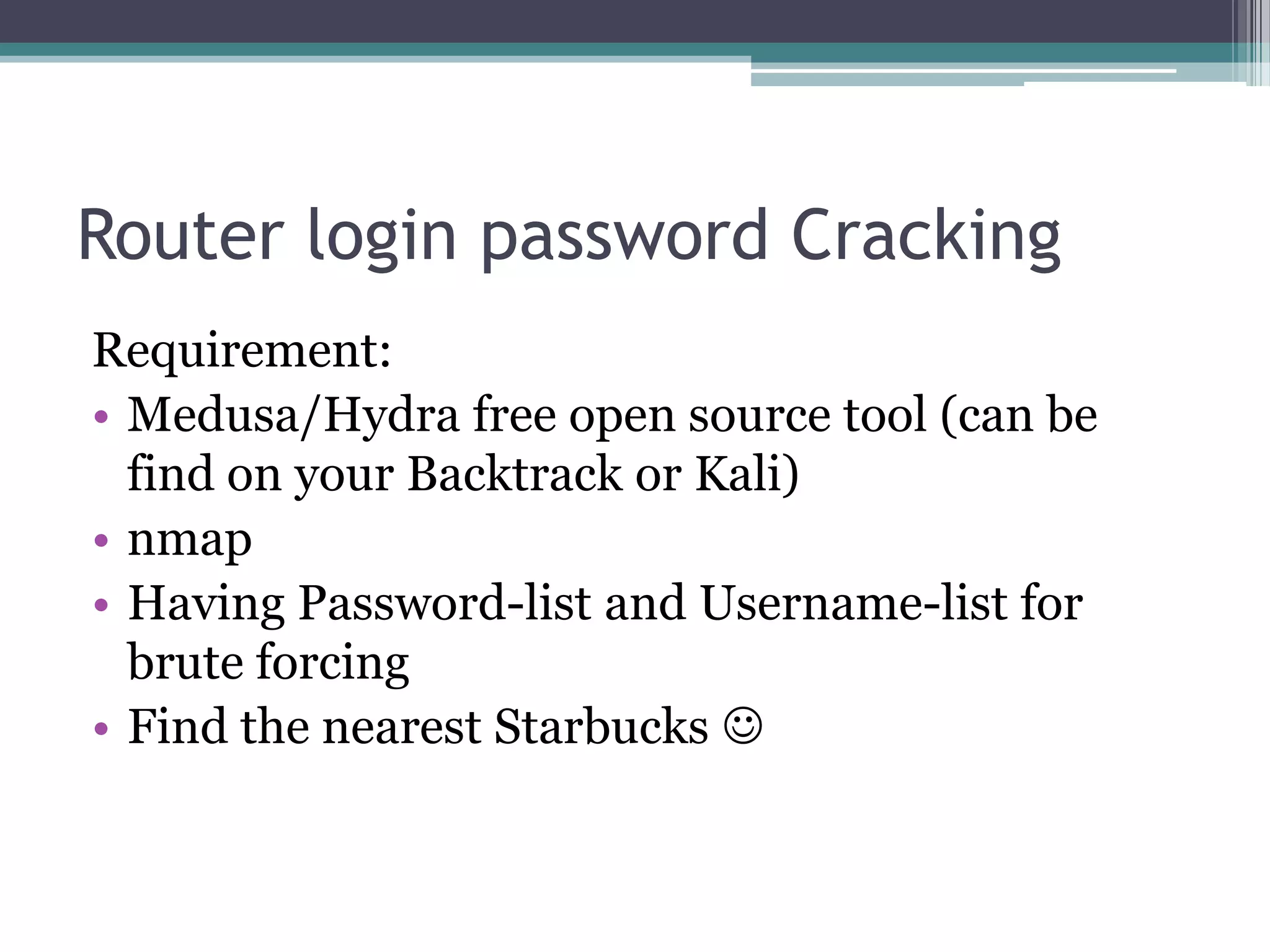 Router login password Cracking
Requirement:
• Medusa/Hydra free open source tool (can be
find on your Backtrack or Kali)
• nmap
• Having Password-list and Username-list for
brute forcing
• Find the nearest Starbucks 
 