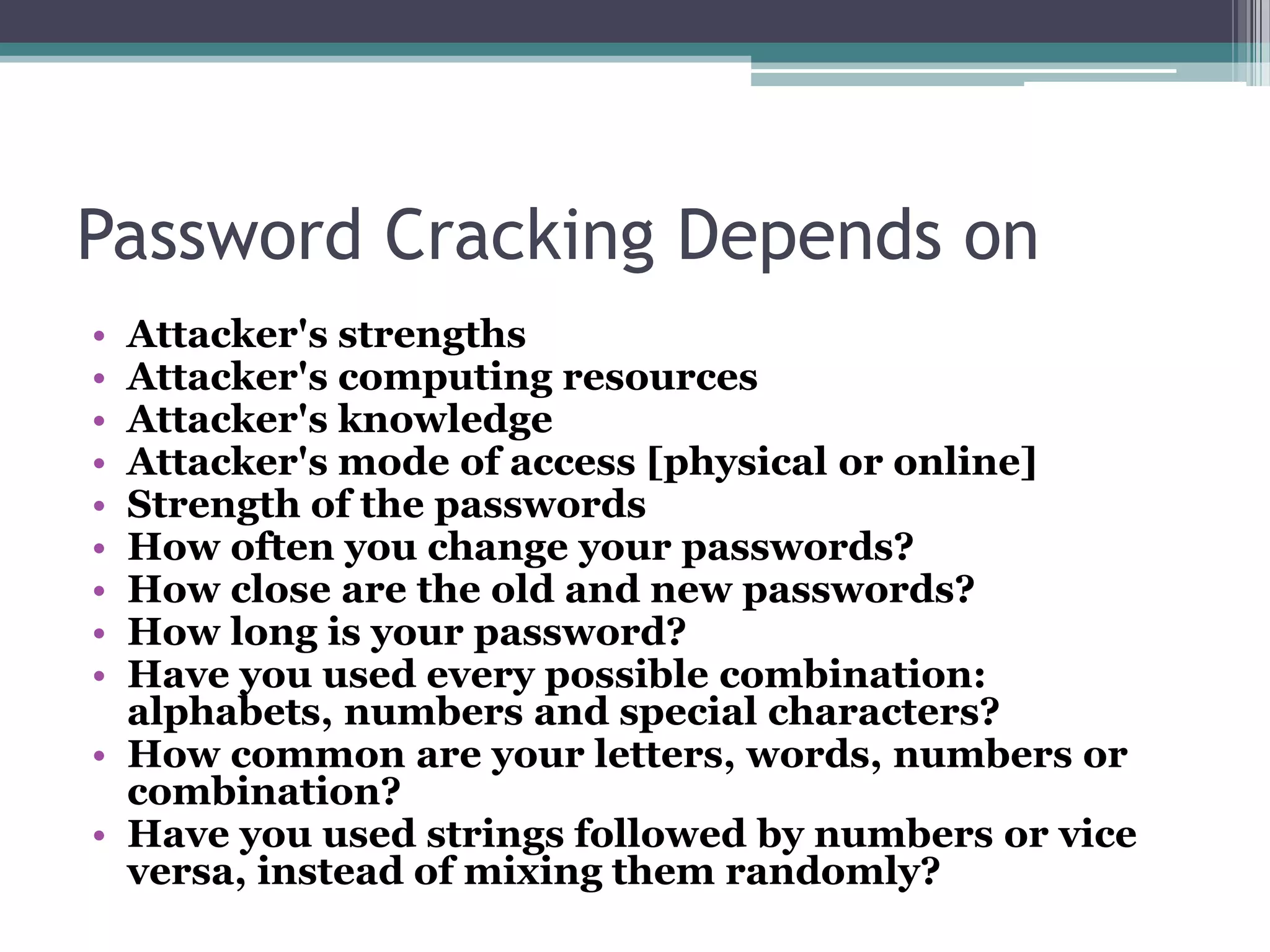 Password Cracking Depends on
• Attacker's strengths
• Attacker's computing resources
• Attacker's knowledge
• Attacker's mode of access [physical or online]
• Strength of the passwords
• How often you change your passwords?
• How close are the old and new passwords?
• How long is your password?
• Have you used every possible combination:
alphabets, numbers and special characters?
• How common are your letters, words, numbers or
combination?
• Have you used strings followed by numbers or vice
versa, instead of mixing them randomly?
 