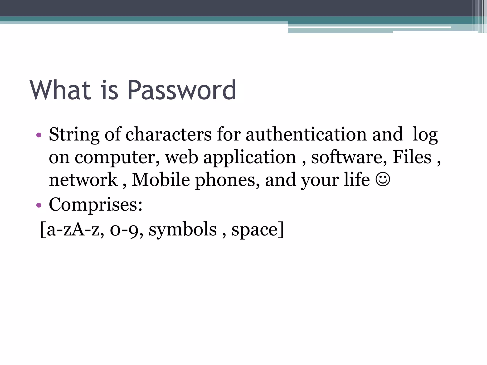 What is Password
• String of characters for authentication and log
on computer, web application , software, Files ,
network , Mobile phones, and your life 
• Comprises:
[a-zA-z, 0-9, symbols , space]
 