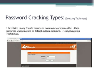 Password Cracking Types:(Guessing Technique)
I have tried many friends house and even some companies that , their
password was remained as default, admin, admin . (Using Guessing
Techniques)
 