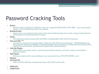 Password Cracking Tools
• Brutus
▫ Remote online cracking tool, Windows base, free, supports:(HTTP, POP3, FTP, SMB, ...etc), resume/pause
option .no recent update but still on top ranking.
• RainbowCrack
▫ Hash cracker tool, windows/linux based, faster than traditional brute force attack, compare both plain text
and hash pairs. Commercial and free version
• Wfuzz
▫ Web application brute forcing (GET and POST), checking (SQL, XSS, LDAP,etc) injection
• Cain and Able ***
▫ Few features of password cracking ability: Syskey Decoder,VNC Password decoder , MS SQl MYSQL and
Oracle password extractor Based64, Credential Manager Password Decoder, Dialup Password Decoder,PWL
Cached Password Decoder, Rainbowcrack-online client, Hash Calculator,
• John the Ripper
▫ Offline mode, Unix/linux based, auto hash password type detector, powerful, contain several built-in
password cracker
• THC Hydra
▫ Dictionary attack tool for many databases, over 30 protocols (e.g. FTP.HTTP,HTPPS,...etc)
• Medusa
• AirCrack-NG
▫ WEP and WPA-PSK keys cracking, faster than other WEP cracker tools
• OphCrack
• L0phtCrack
 