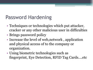 Password Hardening
• Techniques or technologies which put attacker,
cracker or any other malicious user in difficulties
• Brings password policy
• Increase the level of web,network , application
and physical access of to the company or
organization.
• Using biometric technologies such as
fingerprint, Eye Detection, RFID Tag Cards….etc
 