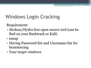 Windows Login Cracking
Requirement:
• Medusa/Hydra free open source tool (can be
find on your Backtrack or Kali)
• nmap
• Having Password-list and Username-list for
bruteforcing
• Your target windows
 