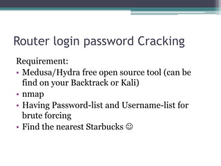 Router login password Cracking
Requirement:
• Medusa/Hydra free open source tool (can be
find on your Backtrack or Kali)
• nmap
• Having Password-list and Username-list for
brute forcing
• Find the nearest Starbucks 
 