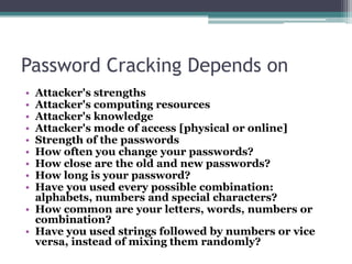 Password Cracking Depends on
• Attacker's strengths
• Attacker's computing resources
• Attacker's knowledge
• Attacker's mode of access [physical or online]
• Strength of the passwords
• How often you change your passwords?
• How close are the old and new passwords?
• How long is your password?
• Have you used every possible combination:
alphabets, numbers and special characters?
• How common are your letters, words, numbers or
combination?
• Have you used strings followed by numbers or vice
versa, instead of mixing them randomly?
 