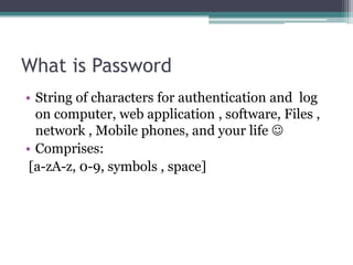 What is Password
• String of characters for authentication and log
on computer, web application , software, Files ,
network , Mobile phones, and your life 
• Comprises:
[a-zA-z, 0-9, symbols , space]
 
